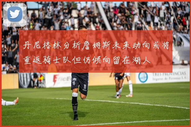 丹尼格林分析詹姆斯未来动向或将重返骑士队但仍倾向留在湖人