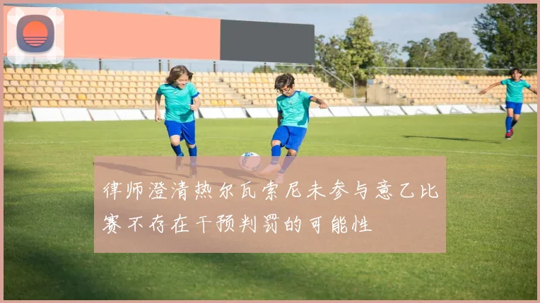 律师澄清热尔瓦索尼未参与意乙比赛不存在干预判罚的可能性