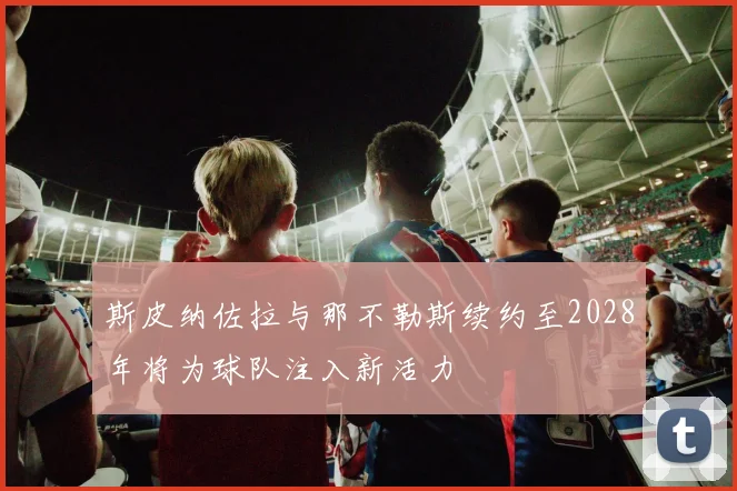 斯皮纳佐拉与那不勒斯续约至2028年将为球队注入新活力