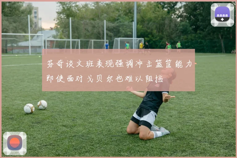 芬奇谈文班表现强调冲击篮筐能力即使面对戈贝尔也难以阻挡