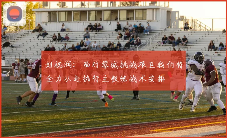 刘祝润：面对蓉城挑战艰巨我们将全力以赴执行主教练战术安排
