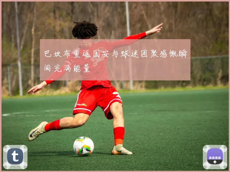 巴坎布重返国安与球迷团聚感慨瞬间充满能量