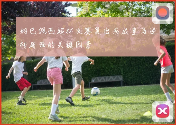 姆巴佩西超杯决赛复出或成皇马逆转局面的关键因素