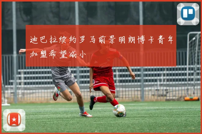 迪巴拉续约罗马前景明朗博卡青年加盟希望减小