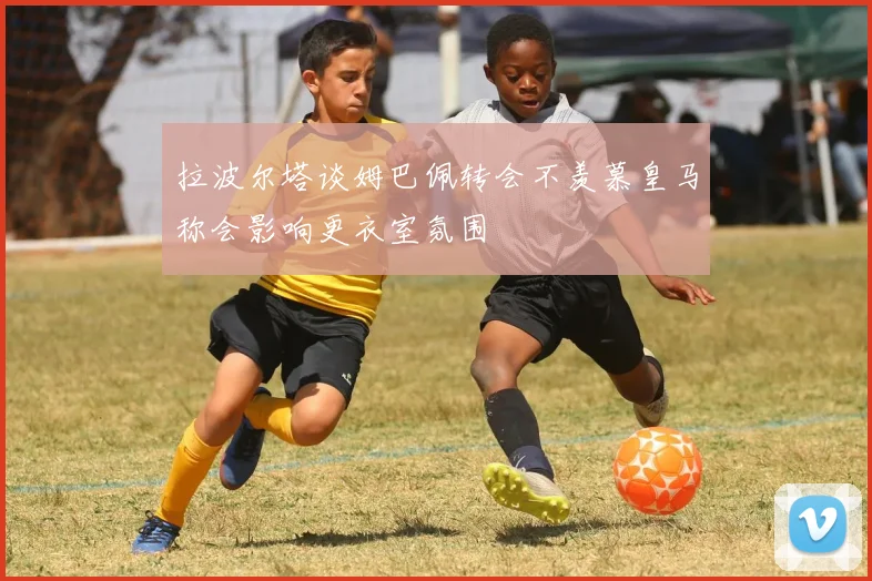 拉波尔塔谈姆巴佩转会不羡慕皇马称会影响更衣室氛围
