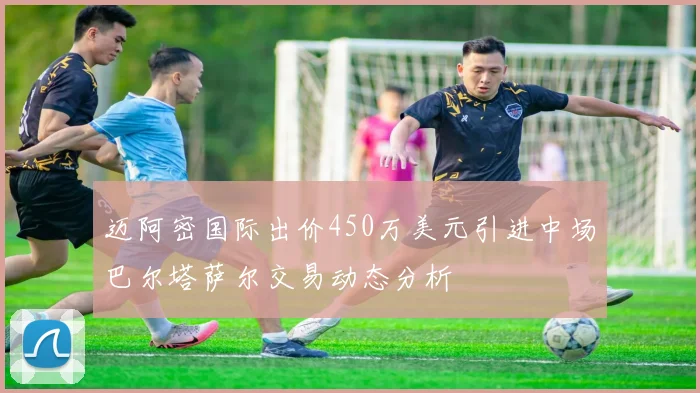 迈阿密国际出价450万美元引进中场巴尔塔萨尔交易动态分析