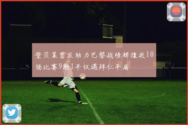 登贝莱首发助力巴黎战绩辉煌近10场比赛9胜1平仅遇拜仁平局