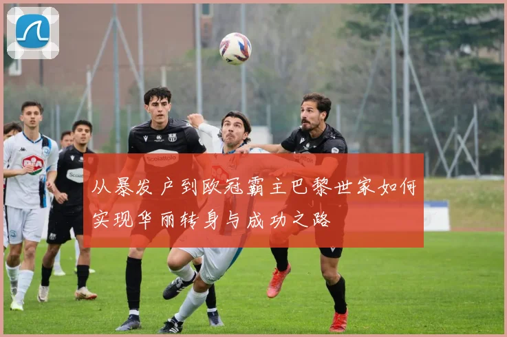 从暴发户到欧冠霸主巴黎世家如何实现华丽转身与成功之路