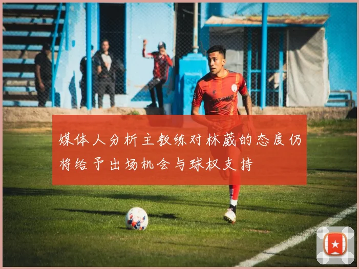 媒体人分析主教练对林葳的态度仍将给予出场机会与球权支持