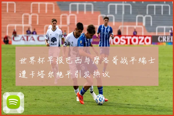 世界杯早报巴西与摩洛哥战平瑞士遭卡塔尔绝平引发热议