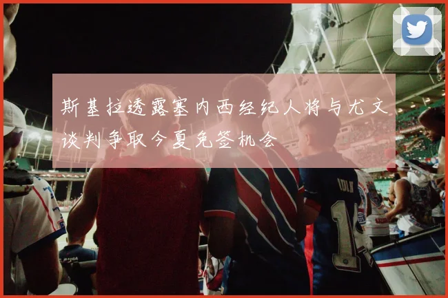斯基拉透露塞内西经纪人将与尤文谈判争取今夏免签机会