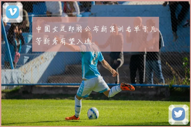 中国女足即将公布新集训名单于凡等新秀有望入选