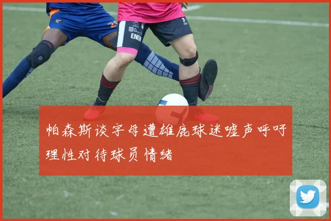 帕森斯谈字母遭雄鹿球迷嘘声呼吁理性对待球员情绪