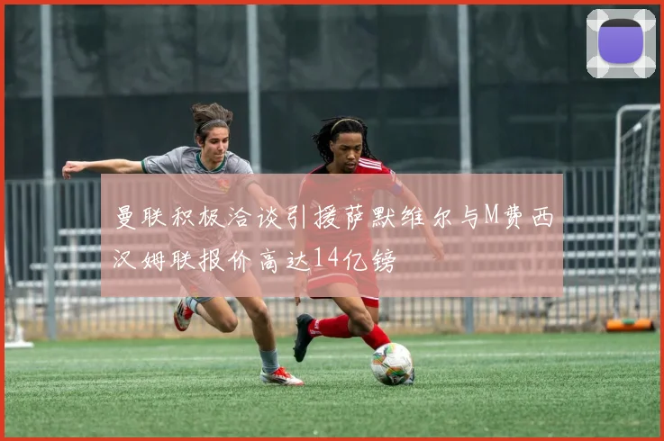 曼联积极洽谈引援萨默维尔与M费西汉姆联报价高达14亿镑