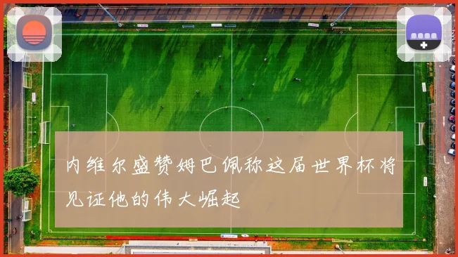 内维尔盛赞姆巴佩称这届世界杯将见证他的伟大崛起