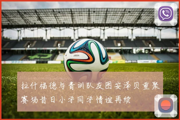 拉什福德与青训队友图安泽贝重聚赛场昔日小学同学情谊再续